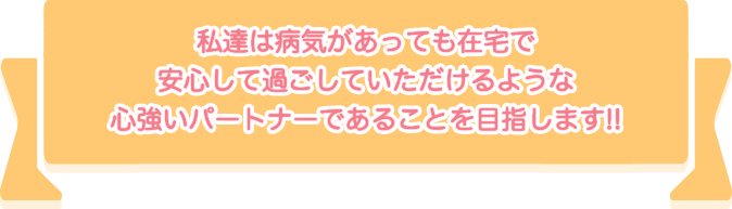 私達は病気があっても在宅で安心して過ごしていただけるような心強いパートナーであることを目指します!!